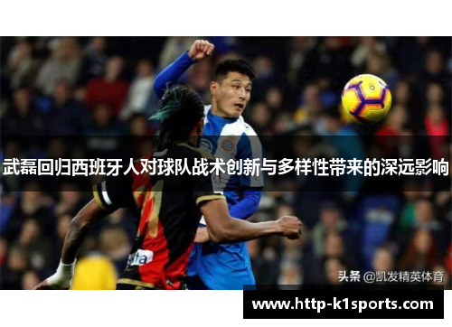 武磊回归西班牙人对球队战术创新与多样性带来的深远影响