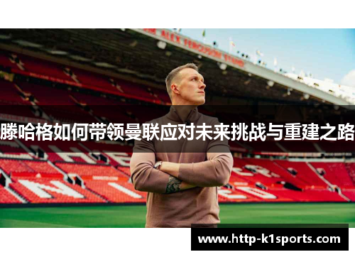 滕哈格如何带领曼联应对未来挑战与重建之路