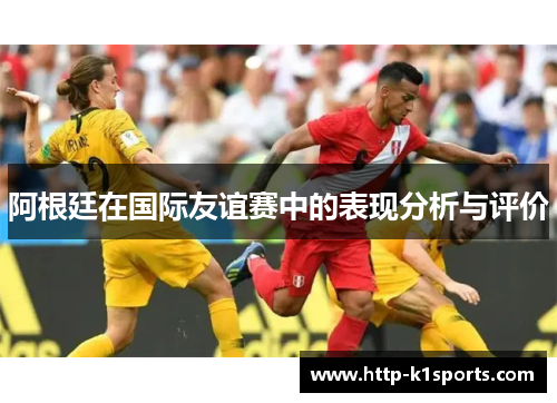 阿根廷在国际友谊赛中的表现分析与评价 阿根廷在国际友谊赛中的表现分析与评价